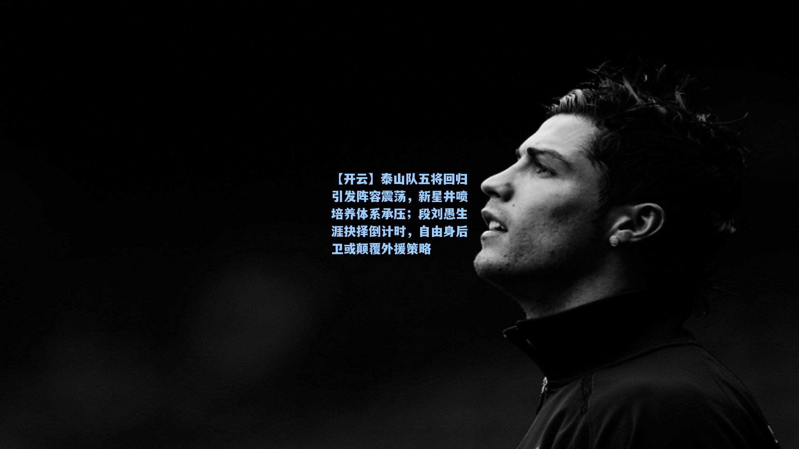 【开云】泰山队五将回归引发阵容震荡，新星井喷培养体系承压；段刘愚生涯抉择倒计时，自由身后卫或颠覆外援策略