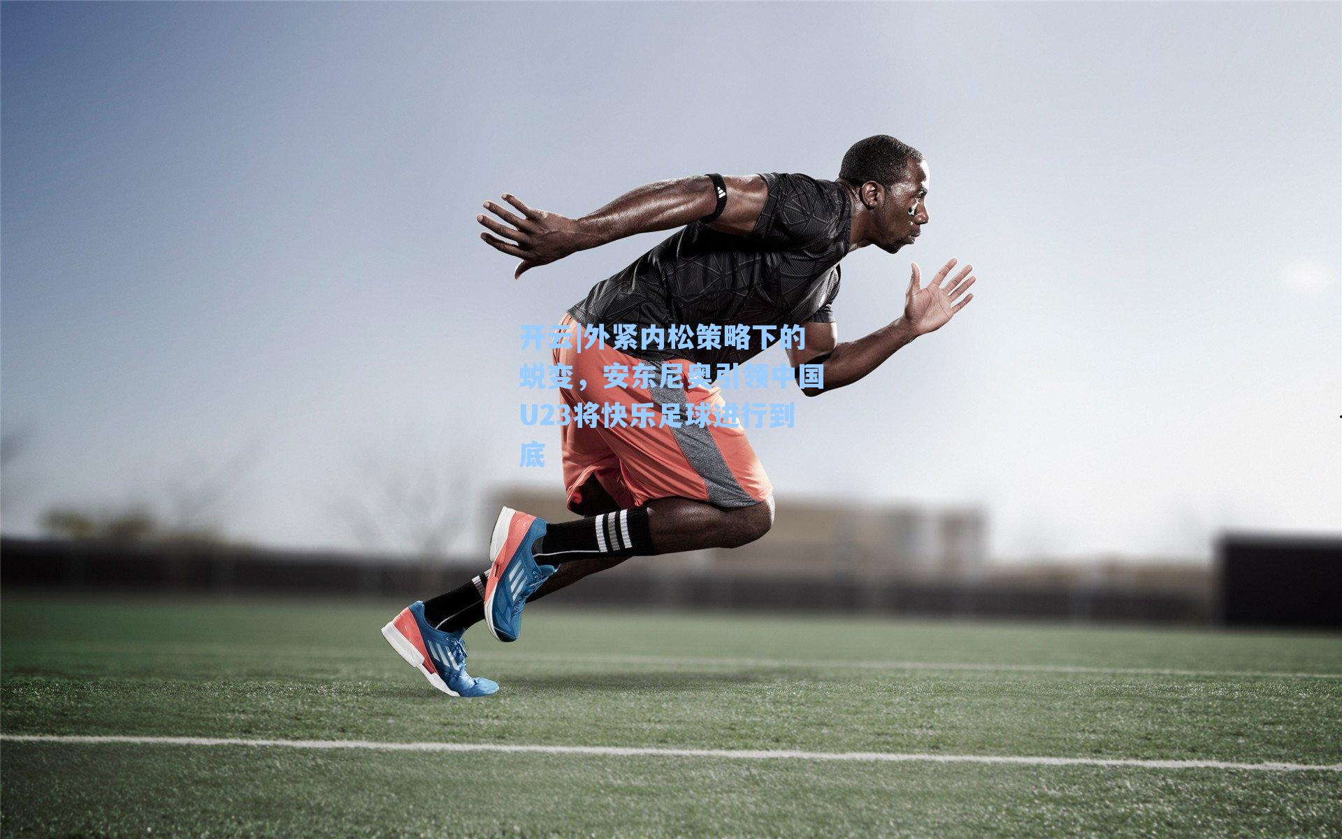 开云|外紧内松策略下的蜕变，安东尼奥引领中国U23将快乐足球进行到底