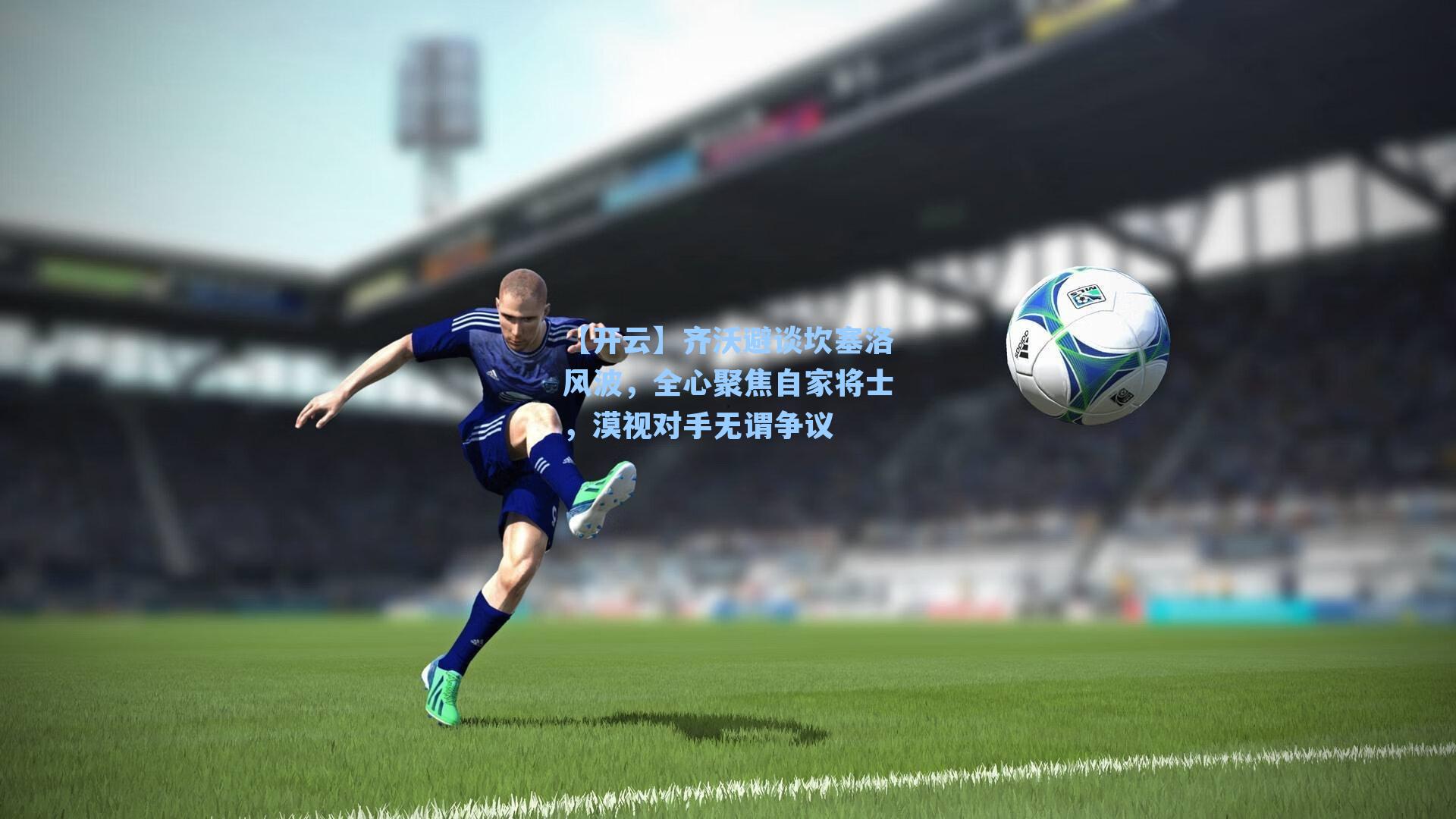 【开云】齐沃避谈坎塞洛风波，全心聚焦自家将士，漠视对手无谓争议