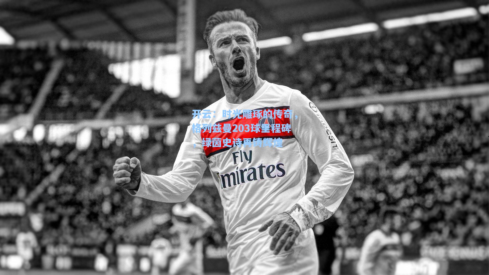 开云：时光雕琢的传奇，格列兹曼203球里程碑，绿茵史诗再铸辉煌