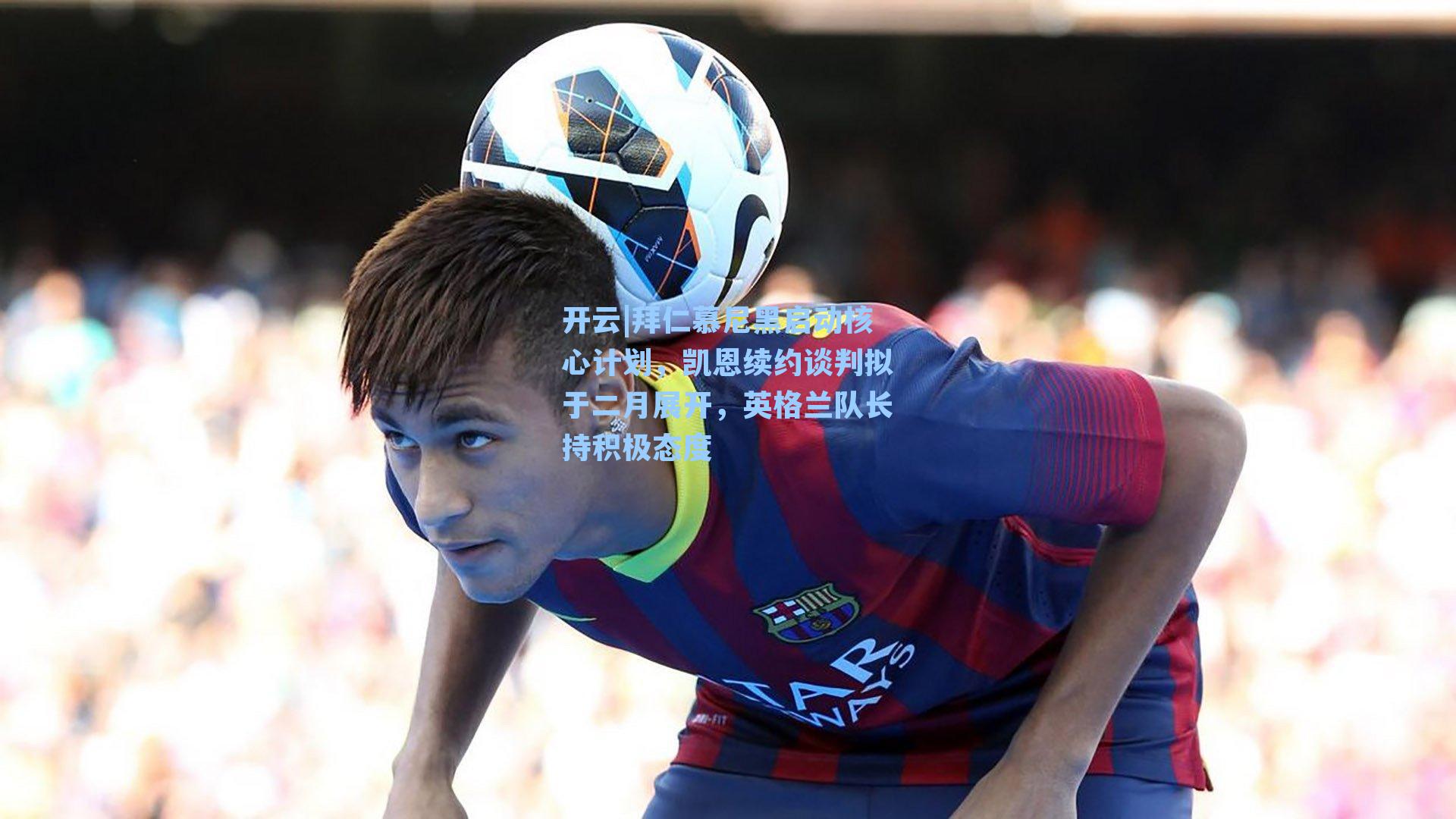 拜仁慕尼黑启动核心计划,凯恩续约谈判拟于二月展开,英格兰队长持积极态度