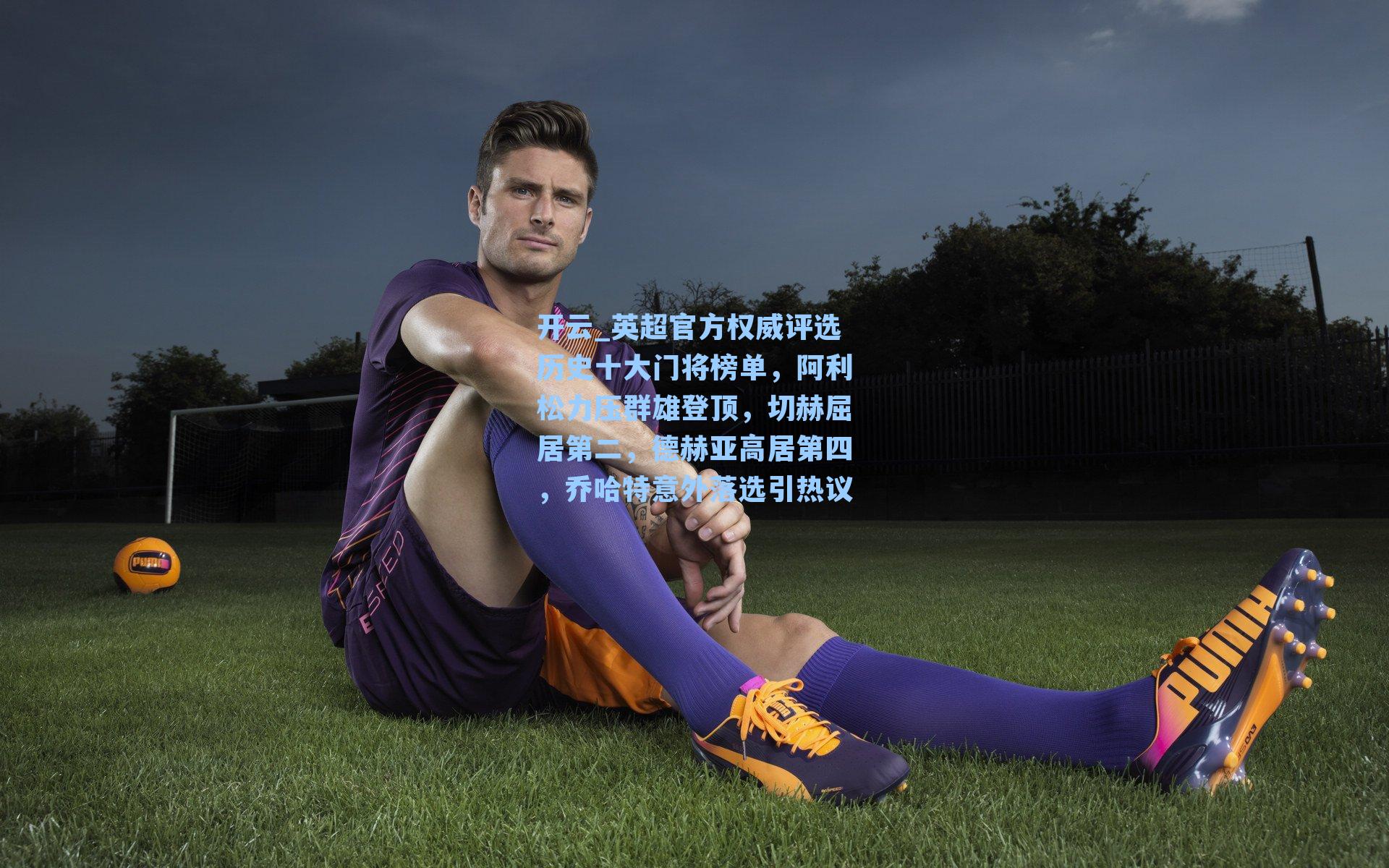 开云_英超官方权威评选历史十大门将榜单，阿利松力压群雄登顶，切赫屈居第二，德赫亚高居第四，乔哈特意外落选引热议