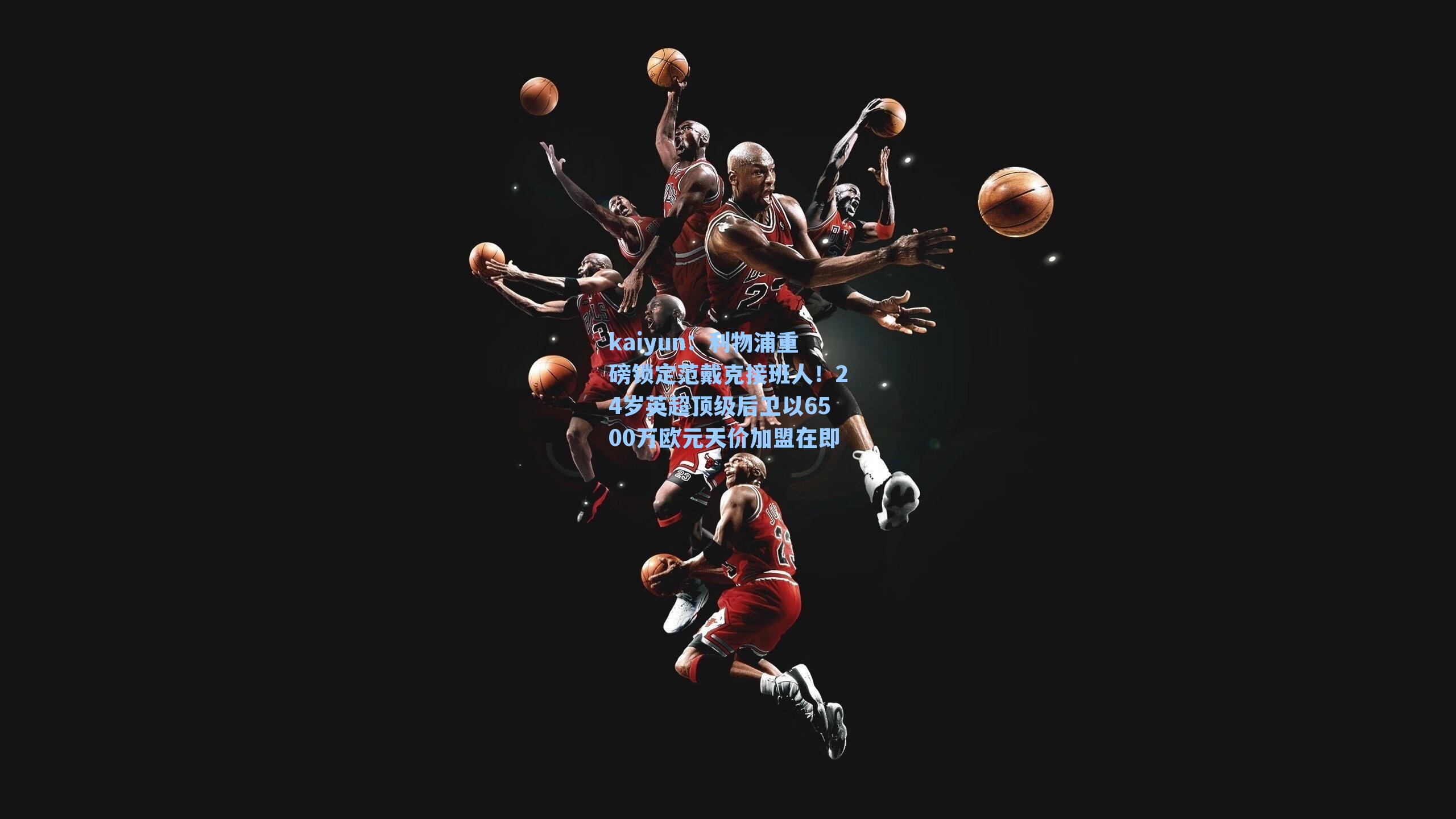 kaiyun：利物浦重磅锁定范戴克接班人！24岁英超顶级后卫以6500万欧元天价加盟在即